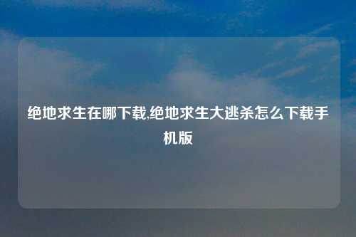绝地求生在哪下载,绝地求生大逃杀怎么下载手机版