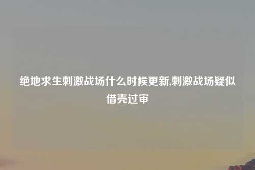 绝地求生刺激战场什么时候更新,刺激战场疑似借壳过审