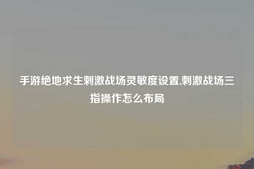 手游绝地求生刺激战场灵敏度设置,刺激战场三指操作怎么布局