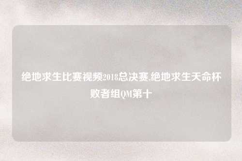 绝地求生比赛视频2018总决赛,绝地求生天命杯败者组QM第十