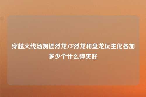 穿越火线汤姆逊烈龙,CF烈龙和盘龙玩生化各加多少个什么弹夹好