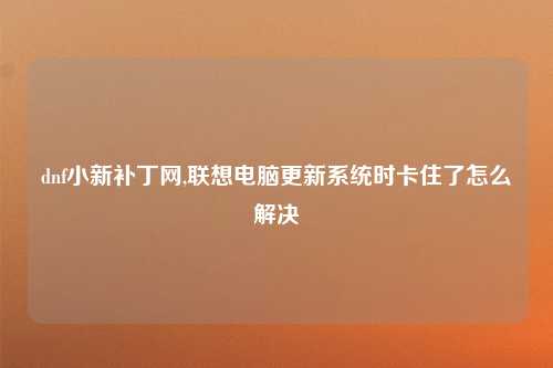 dnf小新补丁网,联想电脑更新系统时卡住了怎么解决
