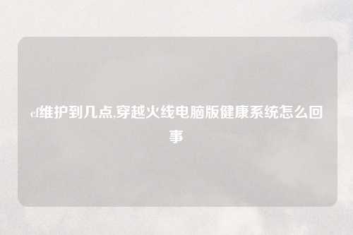 cf维护到几点,穿越火线电脑版健康系统怎么回事