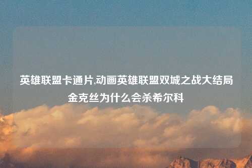 英雄联盟卡通片,动画英雄联盟双城之战大结局金克丝为什么会杀希尔科