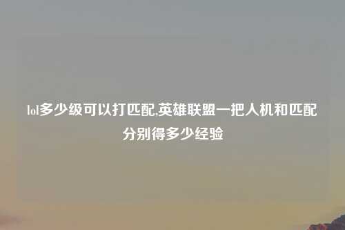 lol多少级可以打匹配,英雄联盟一把人机和匹配分别得多少经验