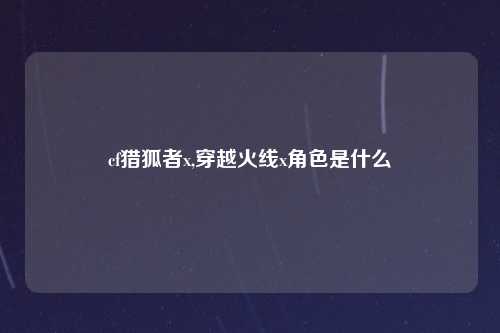cf猎狐者x,穿越火线x角色是什么
