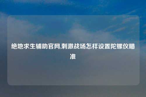 绝地求生辅助官网,刺激战场怎样设置陀螺仪瞄准