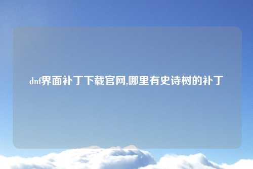 dnf界面补丁下载官网,哪里有史诗树的补丁