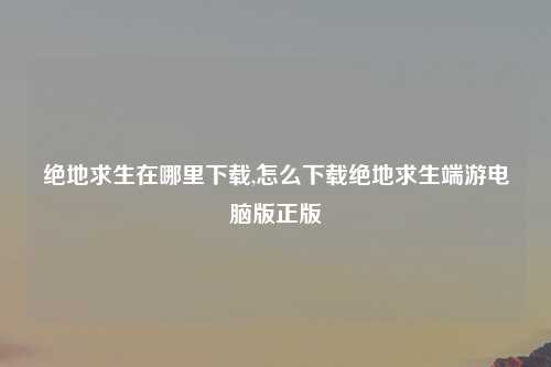 绝地求生在哪里下载,怎么下载绝地求生端游电脑版正版