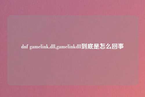 dnf gamelink.dll,gamelinkdll到底是怎么回事