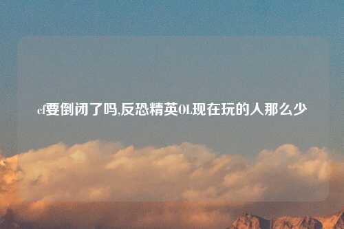 cf要倒闭了吗,反恐精英OL现在玩的人那么少