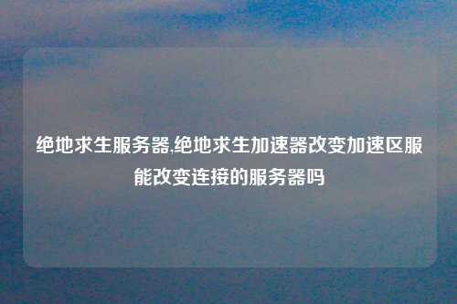 绝地求生服务器,绝地求生加速器改变加速区服能改变连接的服务器吗