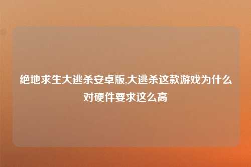 绝地求生大逃杀安卓版,大逃杀这款游戏为什么对硬件要求这么高