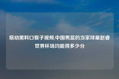 痞幼黑料口猴子视频,中国男篮的当家球星赵睿世界杯场均能得多少分
