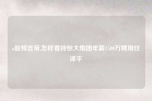 a股预言帝,怎样看待恒大集团年薪1500万聘用任泽平