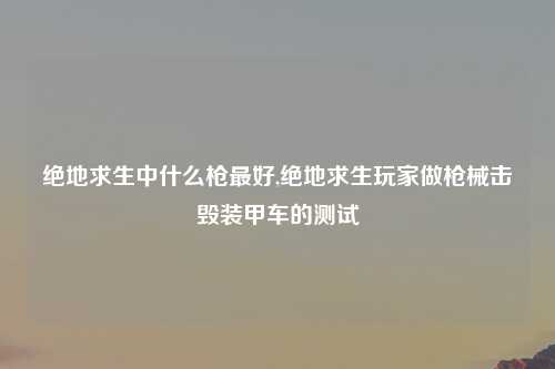 绝地求生中什么枪最好,绝地求生玩家做枪械击毁装甲车的测试