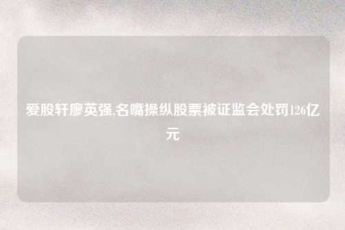爱股轩廖英强,名嘴操纵股票被证监会处罚126亿元