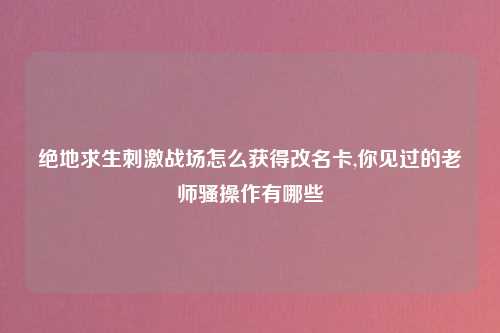 绝地求生刺激战场怎么获得改名卡,你见过的老师骚操作有哪些