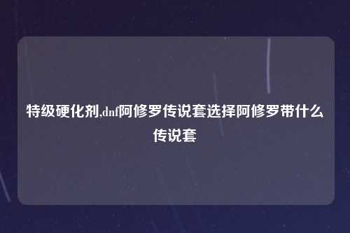 特级硬化剂,dnf阿修罗传说套选择阿修罗带什么传说套