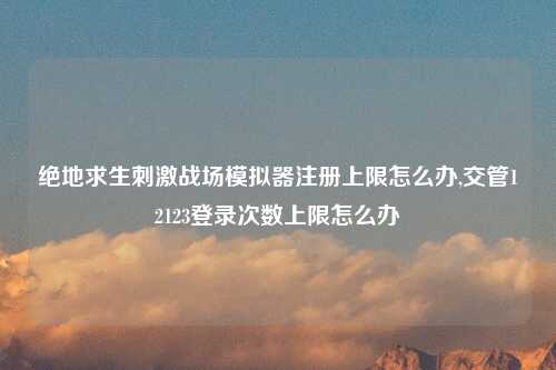 绝地求生刺激战场模拟器注册上限怎么办,交管12123登录次数上限怎么办