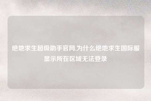 绝地求生超级助手官网,为什么绝地求生国际服显示所在区域无法登录