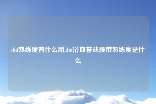 dnf熟练度有什么用,dnf浴血奋战腰带熟练度是什么