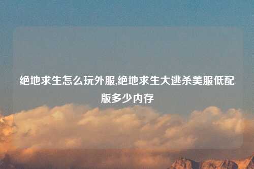 绝地求生怎么玩外服,绝地求生大逃杀美服低配版多少内存