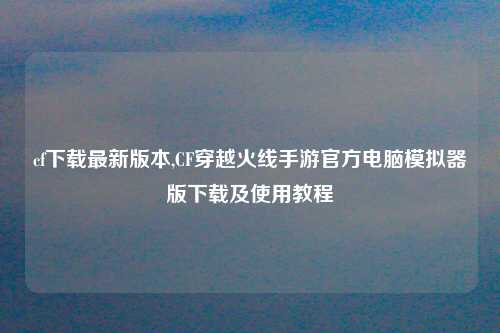 cf下载最新版本,CF穿越火线手游官方电脑模拟器版下载及使用教程