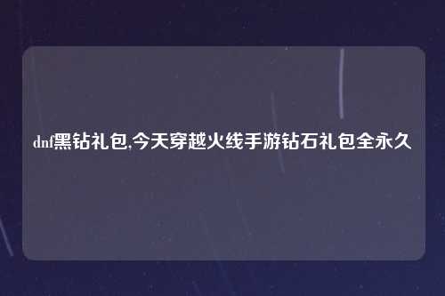 dnf黑钻礼包,今天穿越火线手游钻石礼包全永久