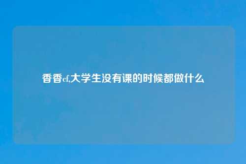 香香cf,大学生没有课的时候都做什么