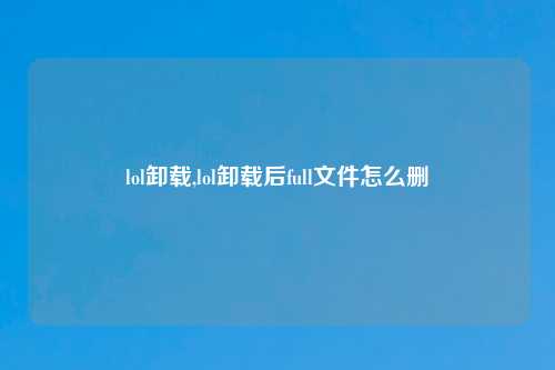 lol卸载,lol卸载后full文件怎么删