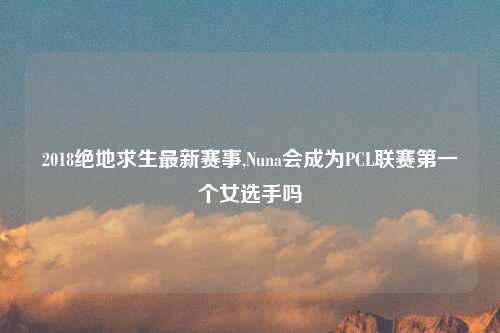 2018绝地求生最新赛事,Nuna会成为PCL联赛第一个女选手吗