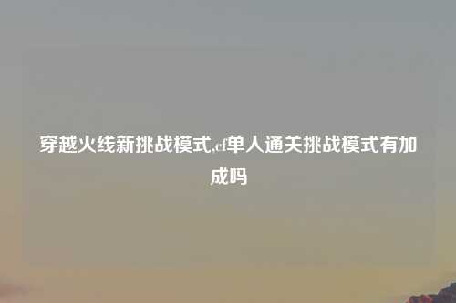 穿越火线新挑战模式,cf单人通关挑战模式有加成吗