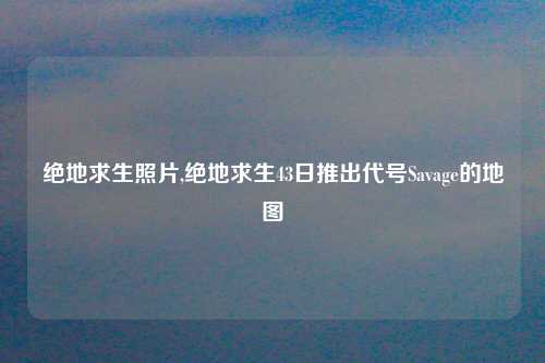 绝地求生照片,绝地求生43日推出代号Savage的地图