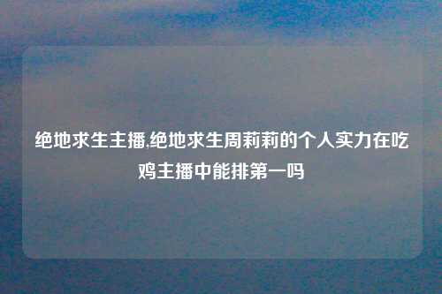 绝地求生主播,绝地求生周莉莉的个人实力在吃鸡主播中能排第一吗