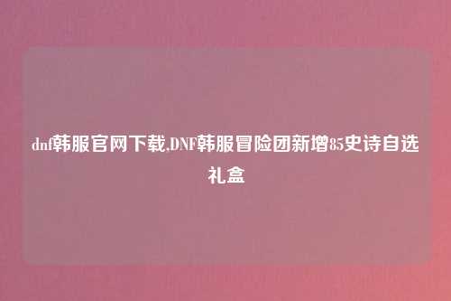 dnf韩服官网下载,DNF韩服冒险团新增85史诗自选礼盒