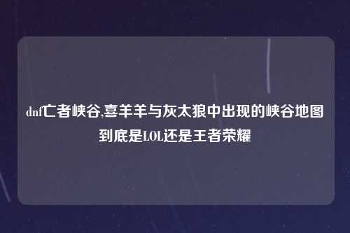 dnf亡者峡谷,喜羊羊与灰太狼中出现的峡谷地图到底是LOL还是王者荣耀
