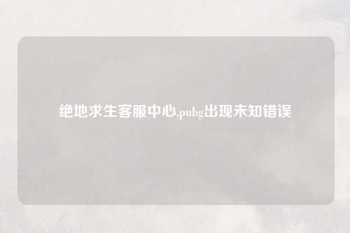 绝地求生客服中心,pubg出现未知错误