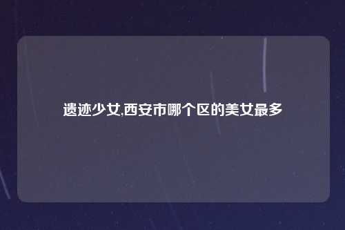 遗迹少女,西安市哪个区的美女最多
