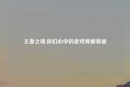 王者之锋,你们心中的老戏骨都有谁