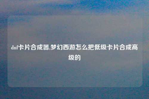 dnf卡片合成器,梦幻西游怎么把低级卡片合成高级的