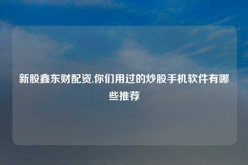 新股鑫东财配资,你们用过的炒股手机软件有哪些推荐