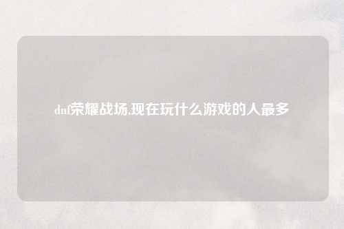 dnf荣耀战场,现在玩什么游戏的人最多