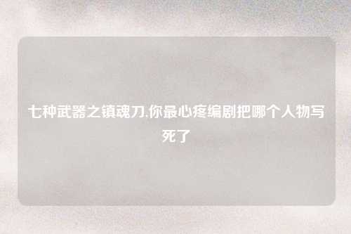 七种武器之镇魂刀,你最心疼编剧把哪个人物写死了