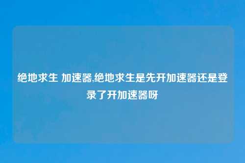 绝地求生 加速器,绝地求生是先开加速器还是登录了开加速器呀