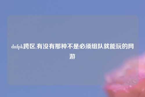 dnfpk跨区,有没有那种不是必须组队就能玩的网游