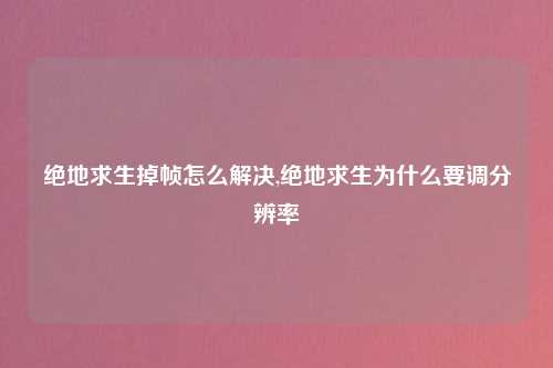 绝地求生掉帧怎么解决,绝地求生为什么要调分辨率