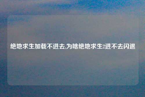 绝地求生加载不进去,为啥绝地求生2进不去闪退