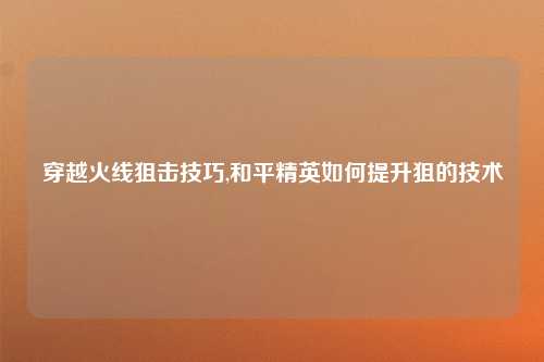 穿越火线狙击技巧,和平精英如何提升狙的技术
