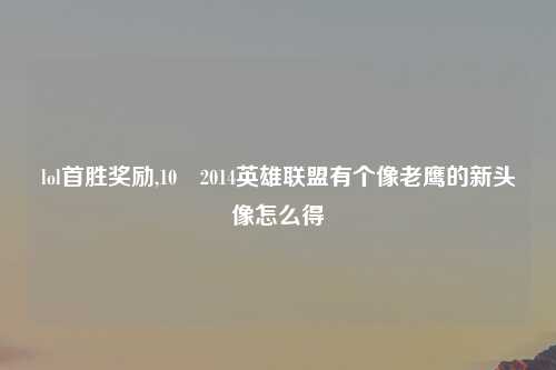 lol首胜奖励,10 2014英雄联盟有个像老鹰的新头像怎么得